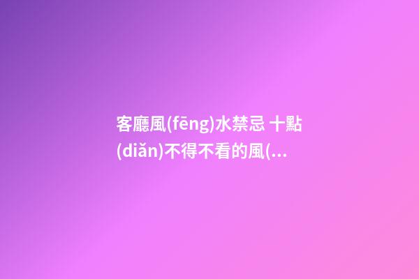 客廳風(fēng)水禁忌 十點(diǎn)不得不看的風(fēng)水注意事項(xiàng)